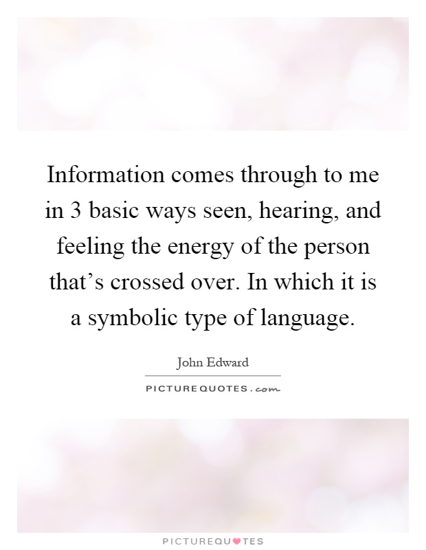 Information comes through to me in 3 basic ways seen, hearing, and feeling the energy of the person that's crossed over. In which it is a symbolic type of language Picture Quote #1