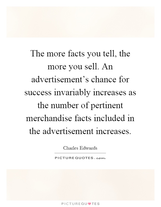 The more facts you tell, the more you sell. An advertisement's chance for success invariably increases as the number of pertinent merchandise facts included in the advertisement increases Picture Quote #1