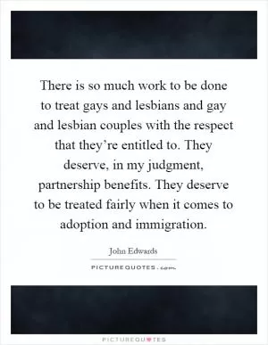 There is so much work to be done to treat gays and lesbians and gay and lesbian couples with the respect that they’re entitled to. They deserve, in my judgment, partnership benefits. They deserve to be treated fairly when it comes to adoption and immigration Picture Quote #1