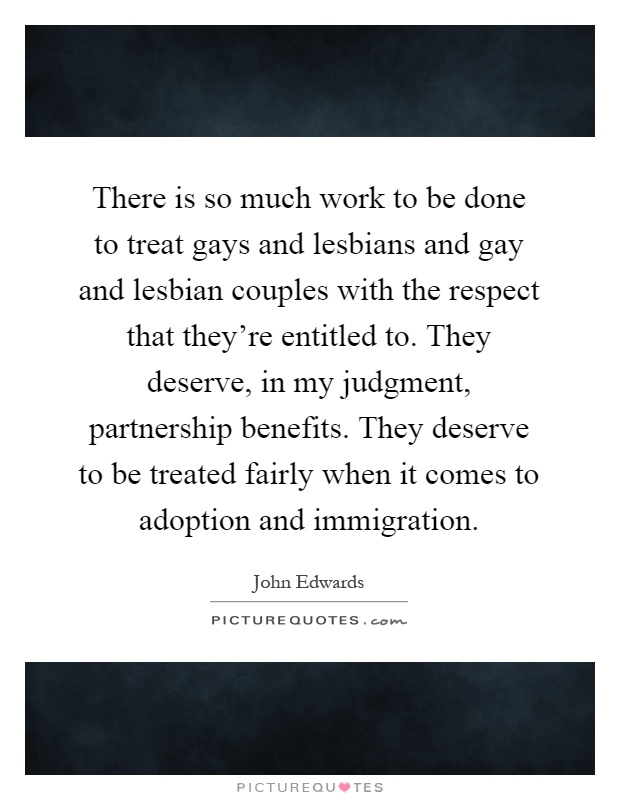 There is so much work to be done to treat gays and lesbians and gay and lesbian couples with the respect that they're entitled to. They deserve, in my judgment, partnership benefits. They deserve to be treated fairly when it comes to adoption and immigration Picture Quote #1