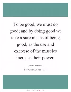To be good, we must do good; and by doing good we take a sure means of being good, as the use and exercise of the muscles increase their power Picture Quote #1