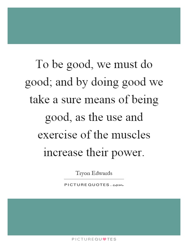 To be good, we must do good; and by doing good we take a sure means of being good, as the use and exercise of the muscles increase their power Picture Quote #1