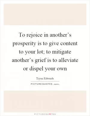 To rejoice in another’s prosperity is to give content to your lot; to mitigate another’s grief is to alleviate or dispel your own Picture Quote #1