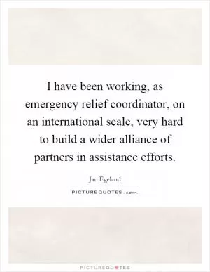 I have been working, as emergency relief coordinator, on an international scale, very hard to build a wider alliance of partners in assistance efforts Picture Quote #1