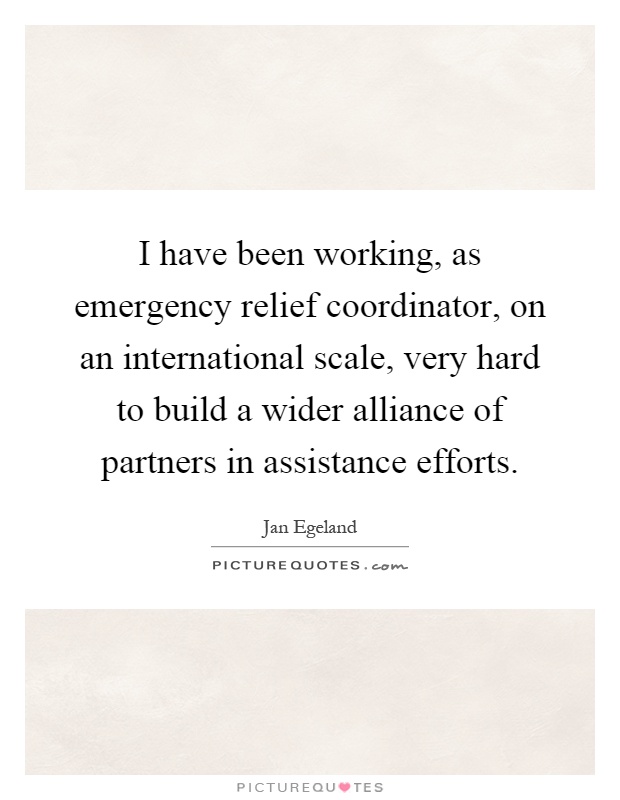 I have been working, as emergency relief coordinator, on an international scale, very hard to build a wider alliance of partners in assistance efforts Picture Quote #1