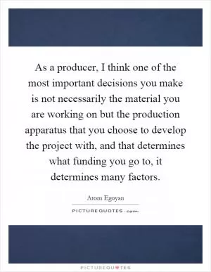 As a producer, I think one of the most important decisions you make is not necessarily the material you are working on but the production apparatus that you choose to develop the project with, and that determines what funding you go to, it determines many factors Picture Quote #1