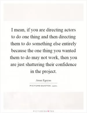 I mean, if you are directing actors to do one thing and then directing them to do something else entirely because the one thing you wanted them to do may not work, then you are just shattering their confidence in the project Picture Quote #1