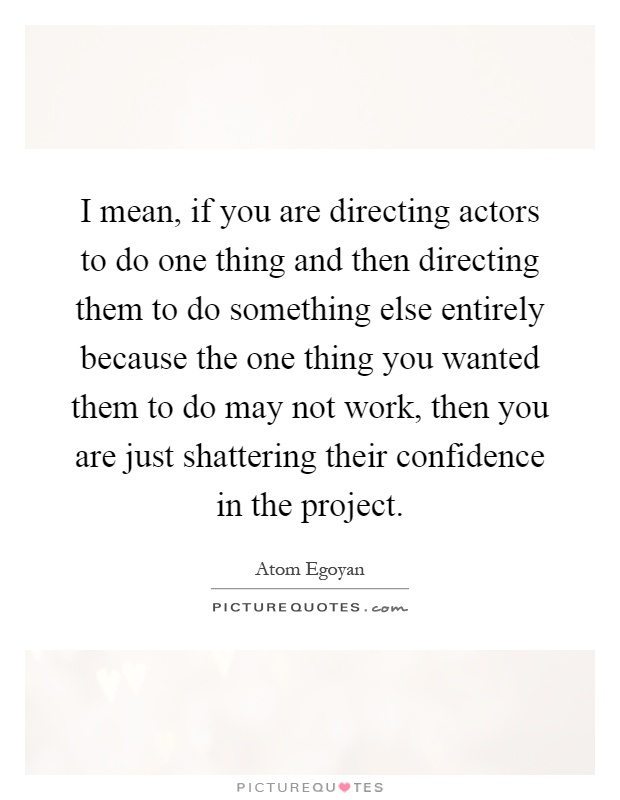 I mean, if you are directing actors to do one thing and then directing them to do something else entirely because the one thing you wanted them to do may not work, then you are just shattering their confidence in the project Picture Quote #1