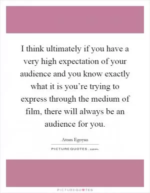 I think ultimately if you have a very high expectation of your audience and you know exactly what it is you’re trying to express through the medium of film, there will always be an audience for you Picture Quote #1