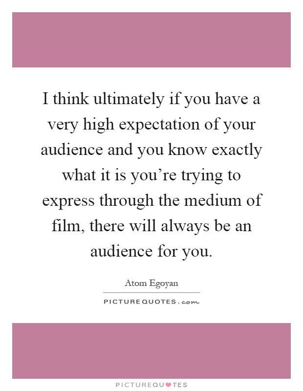 I think ultimately if you have a very high expectation of your audience and you know exactly what it is you're trying to express through the medium of film, there will always be an audience for you Picture Quote #1