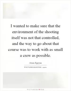 I wanted to make sure that the environment of the shooting itself was not that controlled, and the way to go about that course was to work with as small a crew as possible Picture Quote #1