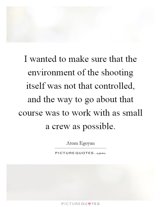 I wanted to make sure that the environment of the shooting itself was not that controlled, and the way to go about that course was to work with as small a crew as possible Picture Quote #1