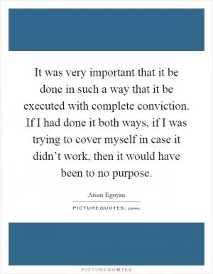 It was very important that it be done in such a way that it be executed with complete conviction. If I had done it both ways, if I was trying to cover myself in case it didn’t work, then it would have been to no purpose Picture Quote #1