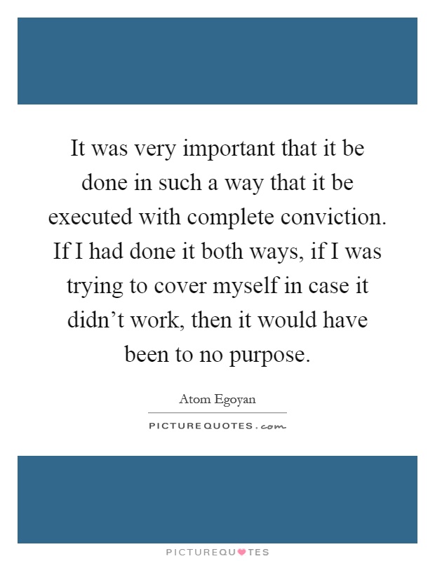 It was very important that it be done in such a way that it be executed with complete conviction. If I had done it both ways, if I was trying to cover myself in case it didn't work, then it would have been to no purpose Picture Quote #1