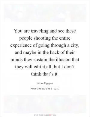 You are traveling and see these people shooting the entire experience of going through a city, and maybe in the back of their minds they sustain the illusion that they will edit it all, but I don’t think that’s it Picture Quote #1