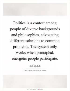 Politics is a contest among people of diverse backgrounds and philosophies, advocating different solutions to common problems. The system only works when principled, energetic people participate Picture Quote #1
