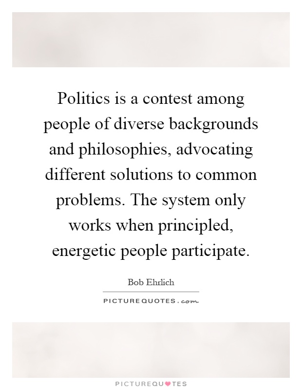 Politics is a contest among people of diverse backgrounds and philosophies, advocating different solutions to common problems. The system only works when principled, energetic people participate Picture Quote #1