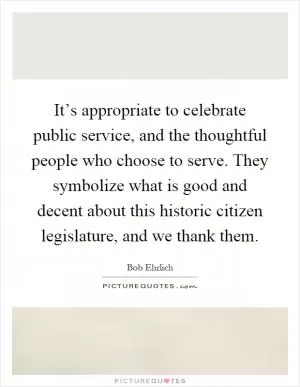 It’s appropriate to celebrate public service, and the thoughtful people who choose to serve. They symbolize what is good and decent about this historic citizen legislature, and we thank them Picture Quote #1