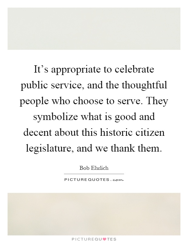 It's appropriate to celebrate public service, and the thoughtful people who choose to serve. They symbolize what is good and decent about this historic citizen legislature, and we thank them Picture Quote #1