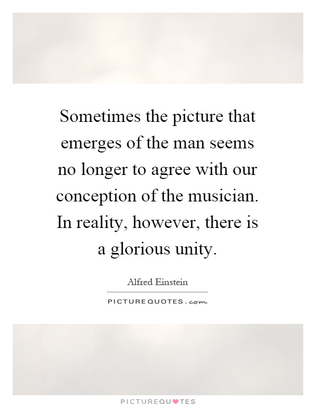 Sometimes the picture that emerges of the man seems no longer to agree with our conception of the musician. In reality, however, there is a glorious unity Picture Quote #1