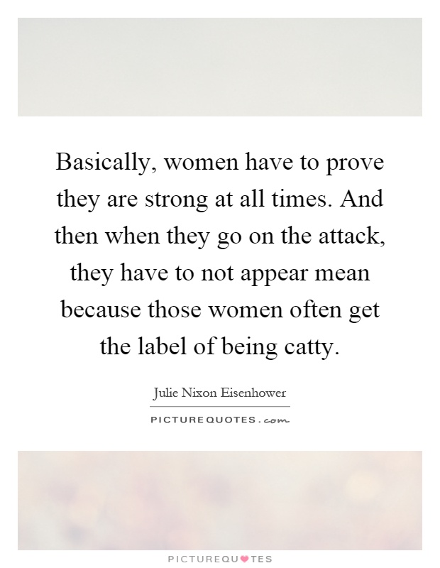 Basically, women have to prove they are strong at all times. And then when they go on the attack, they have to not appear mean because those women often get the label of being catty Picture Quote #1