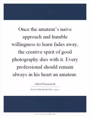 Once the amateur’s naive approach and humble willingness to learn fades away, the creative spirit of good photography dies with it. Every professional should remain always in his heart an amateur Picture Quote #1