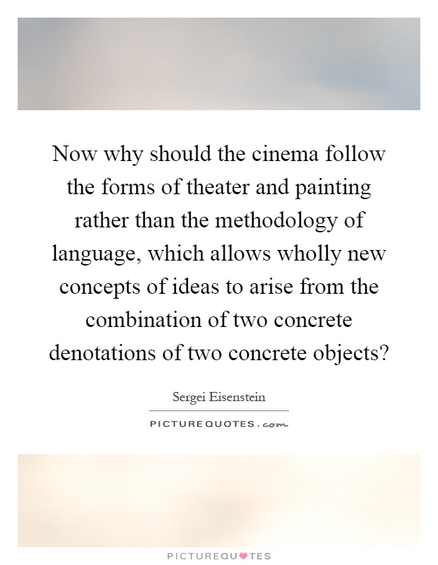 Now why should the cinema follow the forms of theater and painting rather than the methodology of language, which allows wholly new concepts of ideas to arise from the combination of two concrete denotations of two concrete objects? Picture Quote #1