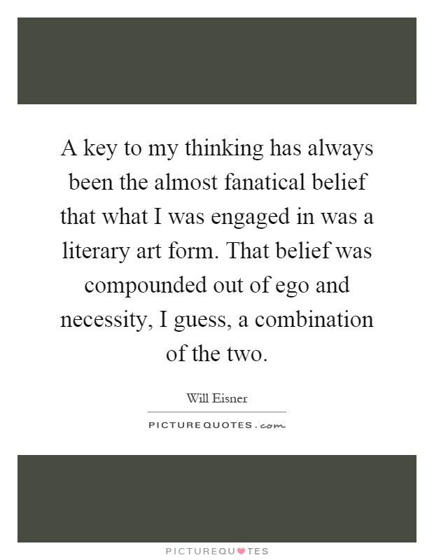 A key to my thinking has always been the almost fanatical belief that what I was engaged in was a literary art form. That belief was compounded out of ego and necessity, I guess, a combination of the two Picture Quote #1