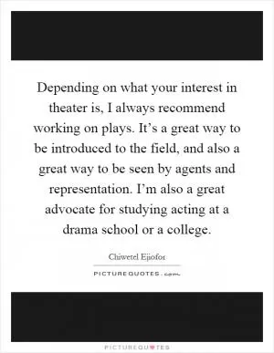 Depending on what your interest in theater is, I always recommend working on plays. It’s a great way to be introduced to the field, and also a great way to be seen by agents and representation. I’m also a great advocate for studying acting at a drama school or a college Picture Quote #1