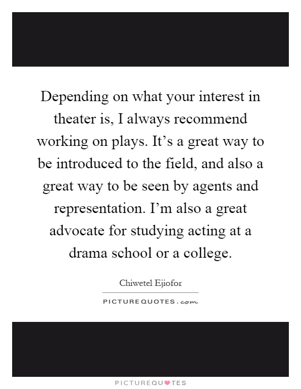 Depending on what your interest in theater is, I always recommend working on plays. It's a great way to be introduced to the field, and also a great way to be seen by agents and representation. I'm also a great advocate for studying acting at a drama school or a college Picture Quote #1