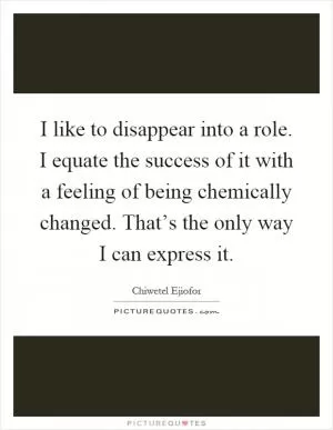 I like to disappear into a role. I equate the success of it with a feeling of being chemically changed. That’s the only way I can express it Picture Quote #1