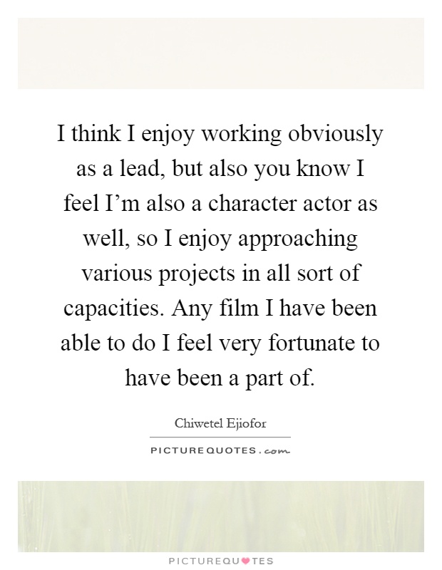 I think I enjoy working obviously as a lead, but also you know I feel I'm also a character actor as well, so I enjoy approaching various projects in all sort of capacities. Any film I have been able to do I feel very fortunate to have been a part of Picture Quote #1