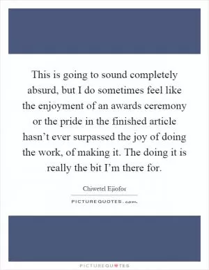 This is going to sound completely absurd, but I do sometimes feel like the enjoyment of an awards ceremony or the pride in the finished article hasn’t ever surpassed the joy of doing the work, of making it. The doing it is really the bit I’m there for Picture Quote #1