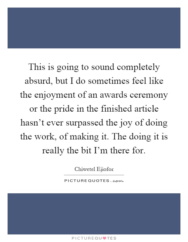 This is going to sound completely absurd, but I do sometimes feel like the enjoyment of an awards ceremony or the pride in the finished article hasn't ever surpassed the joy of doing the work, of making it. The doing it is really the bit I'm there for Picture Quote #1