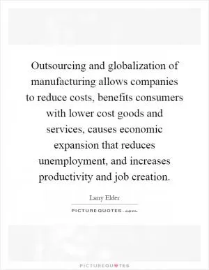 Outsourcing and globalization of manufacturing allows companies to reduce costs, benefits consumers with lower cost goods and services, causes economic expansion that reduces unemployment, and increases productivity and job creation Picture Quote #1