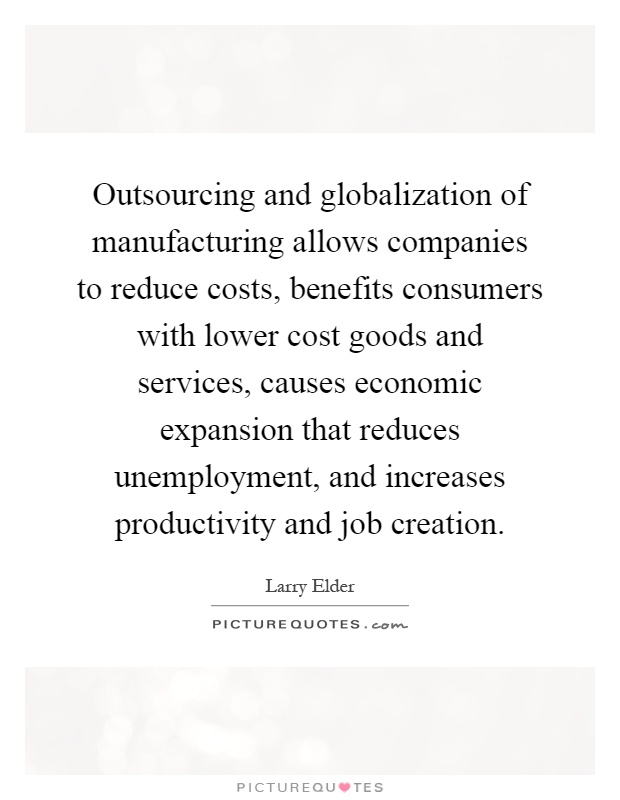 Outsourcing and globalization of manufacturing allows companies to reduce costs, benefits consumers with lower cost goods and services, causes economic expansion that reduces unemployment, and increases productivity and job creation Picture Quote #1