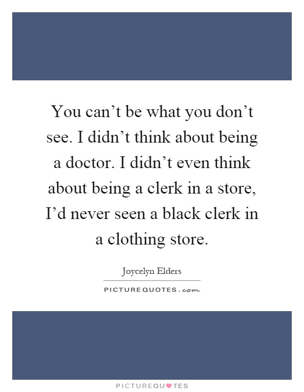You can't be what you don't see. I didn't think about being a doctor. I didn't even think about being a clerk in a store, I'd never seen a black clerk in a clothing store Picture Quote #1