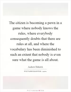 The citizen is becoming a pawn in a game where nobody knows the rules, where everybody consequently doubts that there are rules at all, and where the vocabulary has been diminished to such an extent that nobody is even sure what the game is all about Picture Quote #1