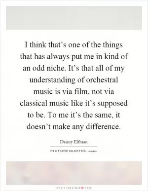 I think that’s one of the things that has always put me in kind of an odd niche. It’s that all of my understanding of orchestral music is via film, not via classical music like it’s supposed to be. To me it’s the same, it doesn’t make any difference Picture Quote #1