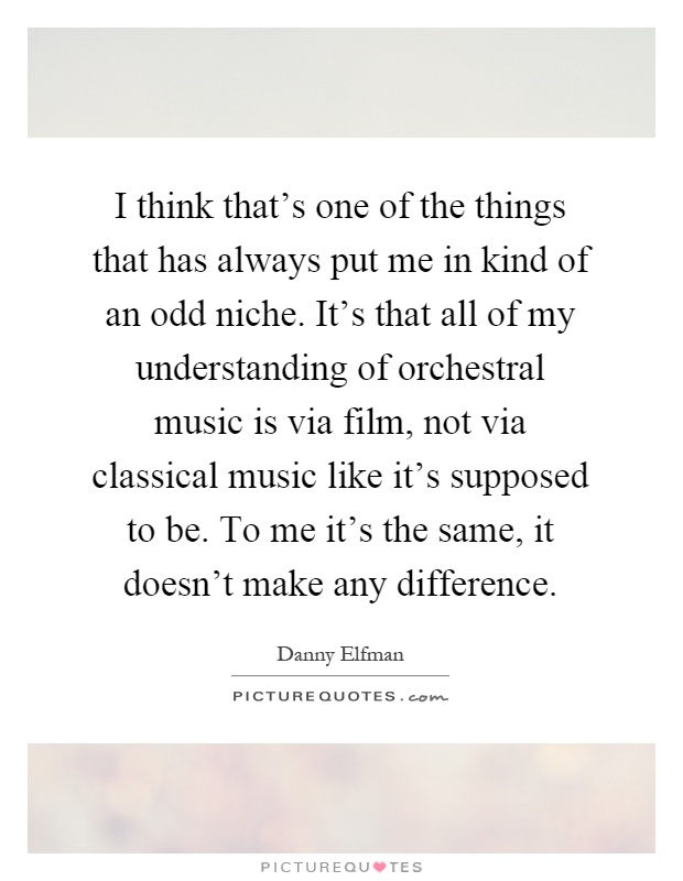 I think that's one of the things that has always put me in kind of an odd niche. It's that all of my understanding of orchestral music is via film, not via classical music like it's supposed to be. To me it's the same, it doesn't make any difference Picture Quote #1