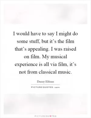 I would have to say I might do some stuff, but it’s the film that’s appealing. I was raised on film. My musical experience is all via film, it’s not from classical music Picture Quote #1