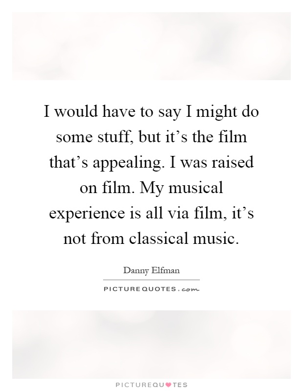 I would have to say I might do some stuff, but it's the film that's appealing. I was raised on film. My musical experience is all via film, it's not from classical music Picture Quote #1