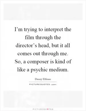 I’m trying to interpret the film through the director’s head, but it all comes out through me. So, a composer is kind of like a psychic medium Picture Quote #1