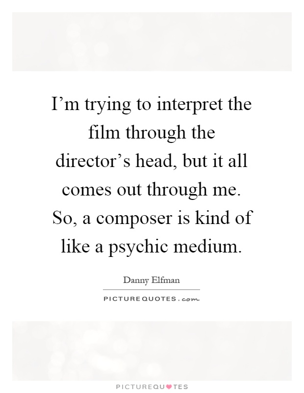 I'm trying to interpret the film through the director's head, but it all comes out through me. So, a composer is kind of like a psychic medium Picture Quote #1