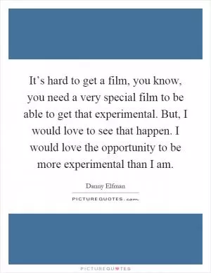 It’s hard to get a film, you know, you need a very special film to be able to get that experimental. But, I would love to see that happen. I would love the opportunity to be more experimental than I am Picture Quote #1