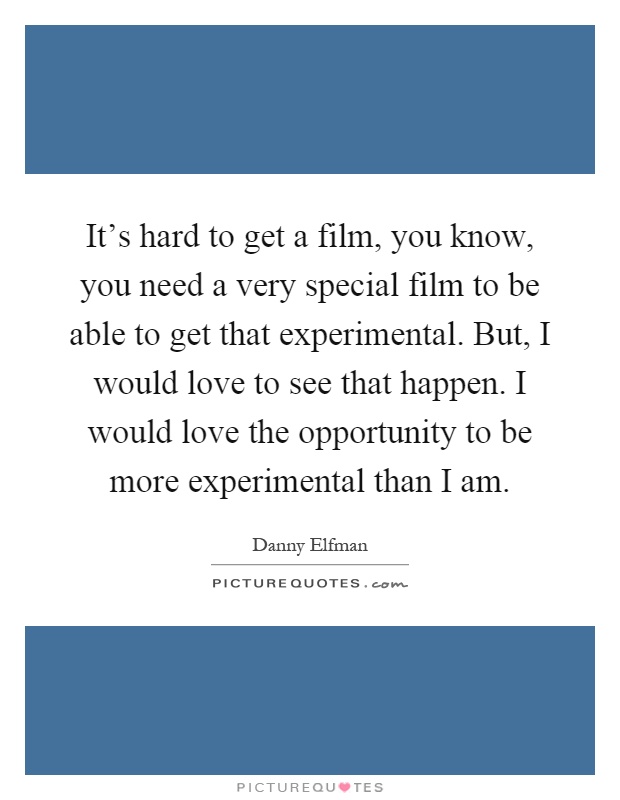 It's hard to get a film, you know, you need a very special film to be able to get that experimental. But, I would love to see that happen. I would love the opportunity to be more experimental than I am Picture Quote #1