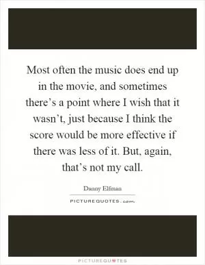 Most often the music does end up in the movie, and sometimes there’s a point where I wish that it wasn’t, just because I think the score would be more effective if there was less of it. But, again, that’s not my call Picture Quote #1