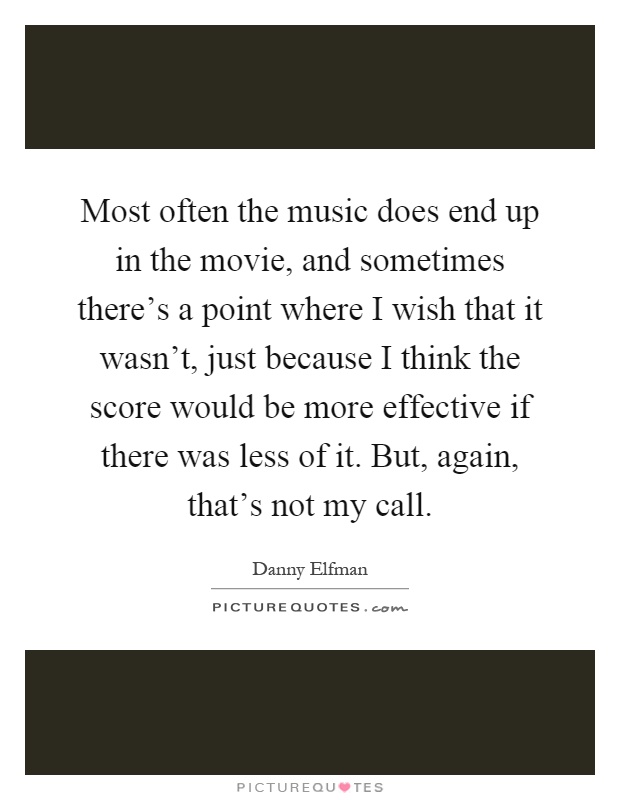 Most often the music does end up in the movie, and sometimes there's a point where I wish that it wasn't, just because I think the score would be more effective if there was less of it. But, again, that's not my call Picture Quote #1