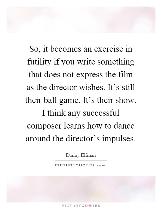 So, it becomes an exercise in futility if you write something that does not express the film as the director wishes. It's still their ball game. It's their show. I think any successful composer learns how to dance around the director's impulses Picture Quote #1