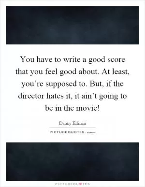You have to write a good score that you feel good about. At least, you’re supposed to. But, if the director hates it, it ain’t going to be in the movie! Picture Quote #1